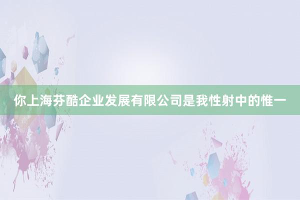 你上海芬酷企业发展有限公司是我性射中的惟一